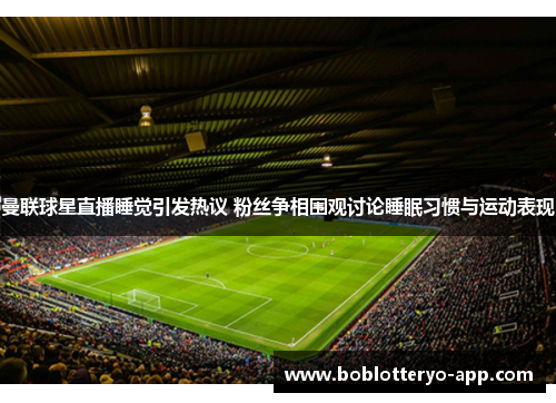 曼联球星直播睡觉引发热议 粉丝争相围观讨论睡眠习惯与运动表现