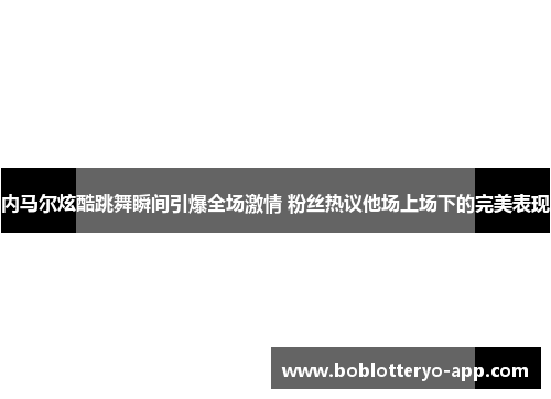 内马尔炫酷跳舞瞬间引爆全场激情 粉丝热议他场上场下的完美表现