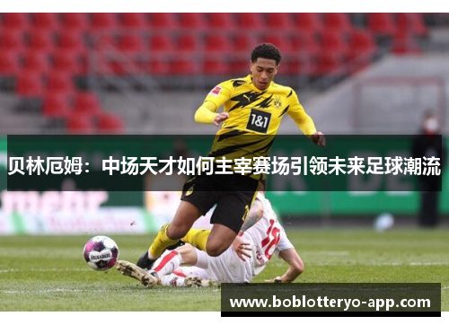 贝林厄姆：中场天才如何主宰赛场引领未来足球潮流