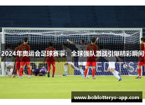 2024年奥运会足球赛事：全球强队激战引爆精彩瞬间